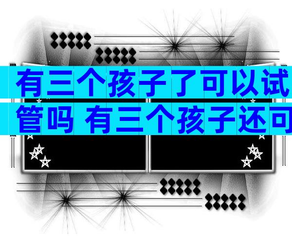 有三个孩子了可以试管吗 有三个孩子还可以再生吗